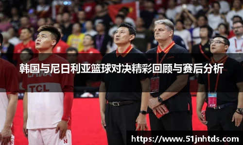 韩国与尼日利亚篮球对决精彩回顾与赛后分析